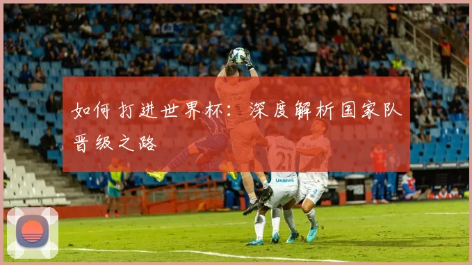 如何打进世界杯：深度解析国家队晋级之路