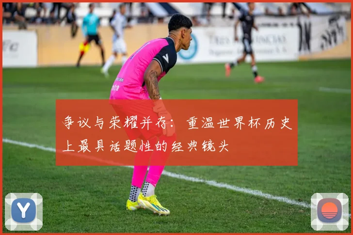 争议与荣耀并存：重温世界杯历史上最具话题性的经典镜头