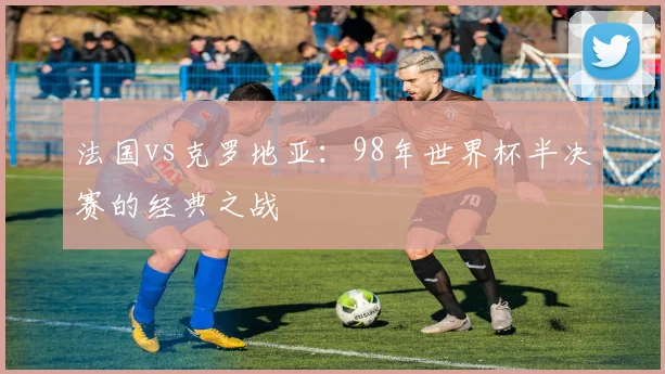 法国vs克罗地亚:98年世界杯半决赛的经典之战
