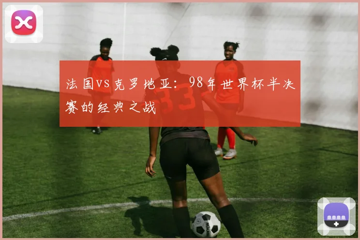 法国vs克罗地亚：98年世界杯半决赛的经典之战