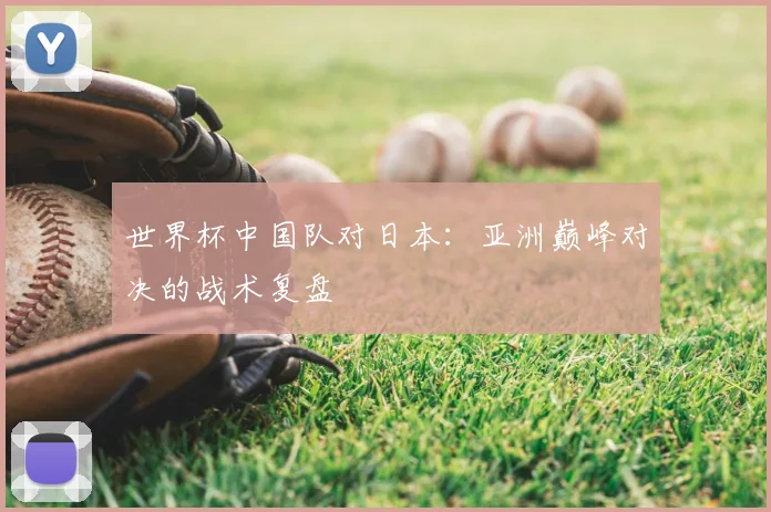 世界杯中国队对日本：亚洲巅峰对决的战术复盘