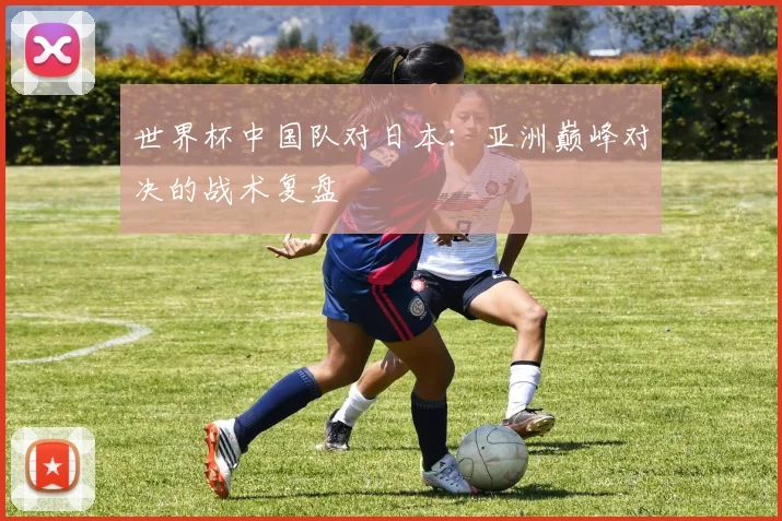 世界杯中国队对日本：亚洲巅峰对决的战术复盘