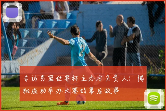 专访男篮世界杯主办方负责人：揭秘成功举办大赛的幕后故事