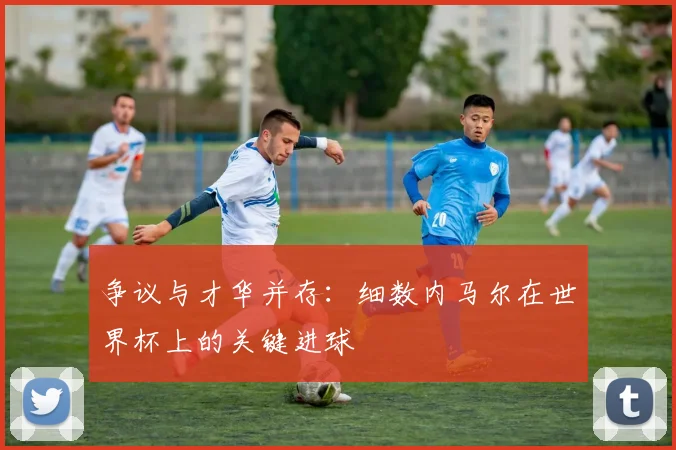 争议与才华并存：细数内马尔在世界杯上的关键进球