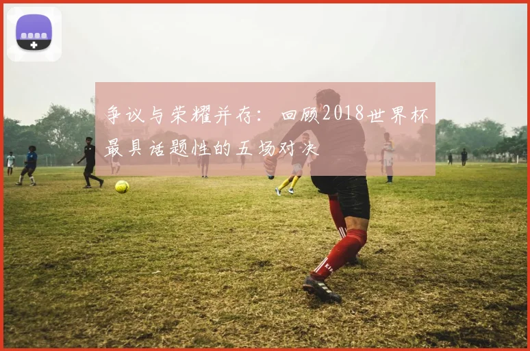 争议与荣耀并存：回顾2018世界杯最具话题性的五场对决