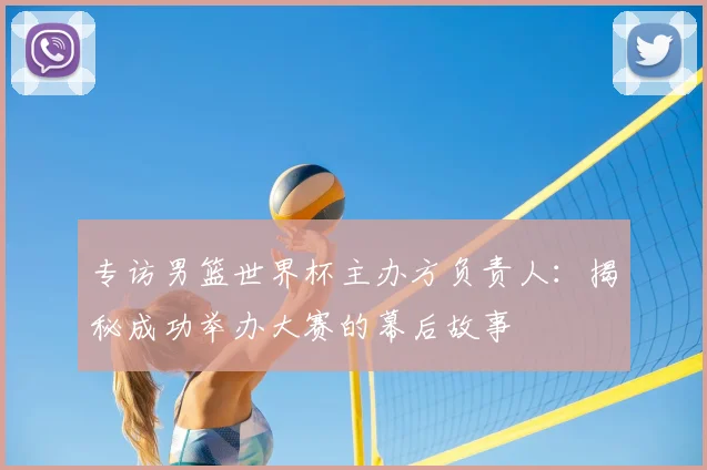 专访男篮世界杯主办方负责人:揭秘成功举办大赛的幕后故事