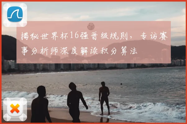揭秘世界杯16强晋级规则,专访赛事分析师深度解读积分算法