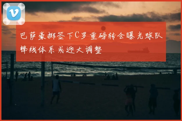 巴萨豪掷签下C罗重磅转会曝光球队锋线体系或迎大调整