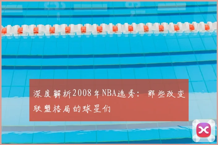 深度解析2008年NBA选秀：那些改变联盟格局的球星们