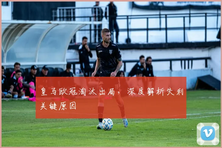 皇马欧冠淘汰出局，深度解析失利关键原因