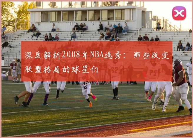 深度解析2008年NBA选秀：那些改变联盟格局的球星们