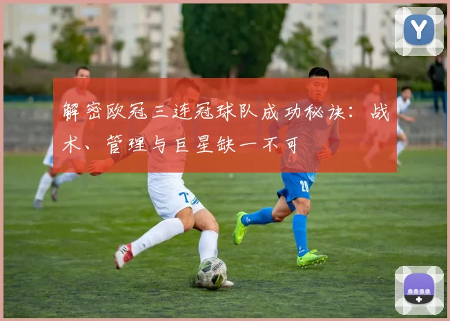 解密欧冠三连冠球队成功秘诀：战术、管理与巨星缺一不可
