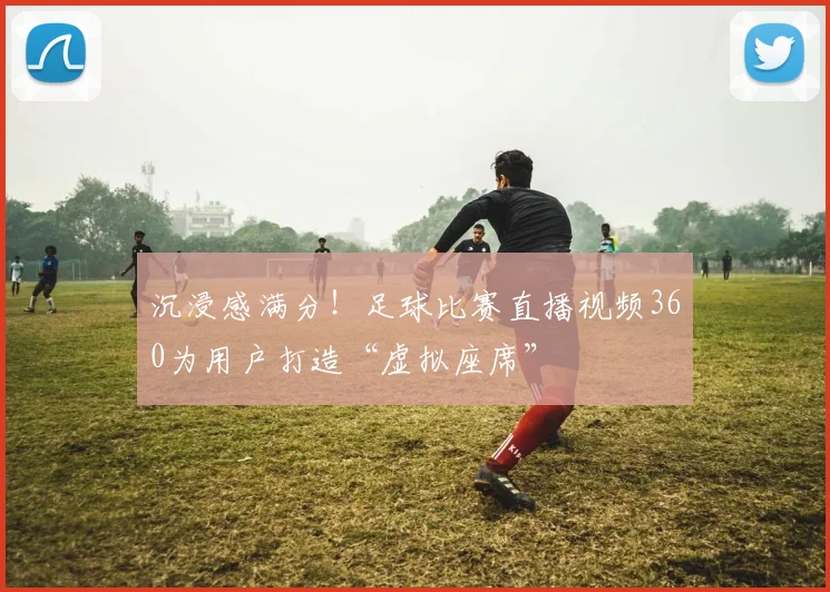 沉浸感满分！足球比赛直播视频360为用户打造“虚拟座席”