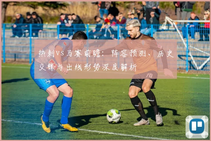 热刺vs马赛前瞻：阵容预测、历史交锋与出线形势深度解析