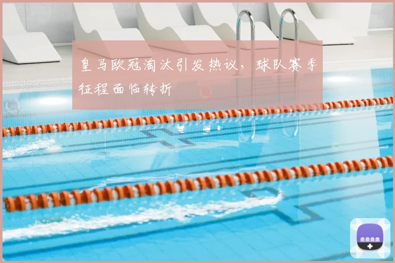 皇马欧冠淘汰引发热议，球队赛季征程面临转折