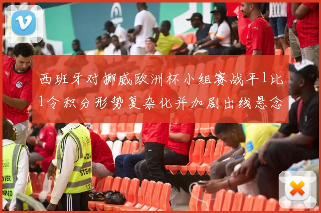 西班牙对挪威欧洲杯小组赛战平1比1令积分形势复杂化并加剧出线悬念