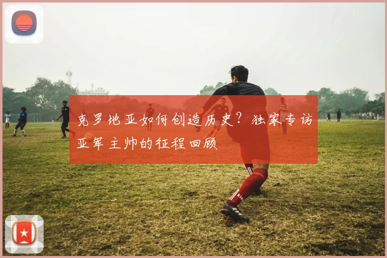 克罗地亚如何创造历史？独家专访亚军主帅的征程回顾