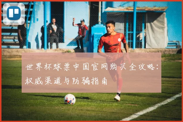 世界杯球票中国官网购买全攻略：权威渠道与防骗指南